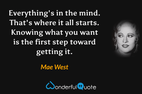 Everything's in the mind. That's where it all starts. Knowing what you want is the first step toward getting it. - Mae West quote.