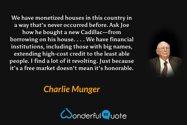 We have monetized houses in this country in a way that's never occurred before. Ask Joe how he bought a new Cadillac—from borrowing on his house. . . . We have financial institutions, including those with big names, extending high-cost credit to the least able people. I find a lot of it revolting. Just because it's a free market doesn't mean it's honorable. - Charlie Munger quote.