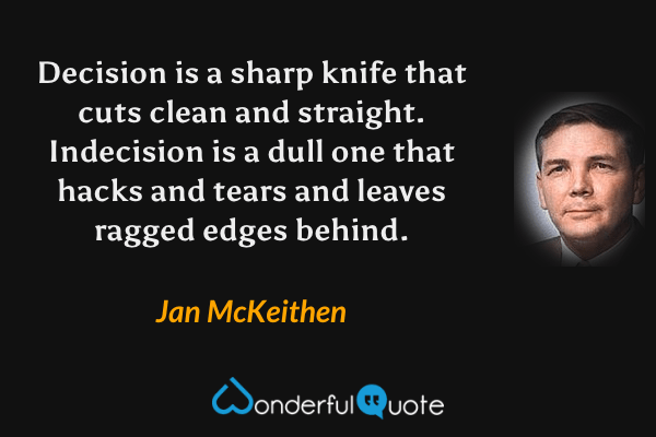 Decision is a sharp knife that cuts clean and straight. Indecision is a dull one that hacks and tears and leaves ragged edges behind. - Jan McKeithen quote.