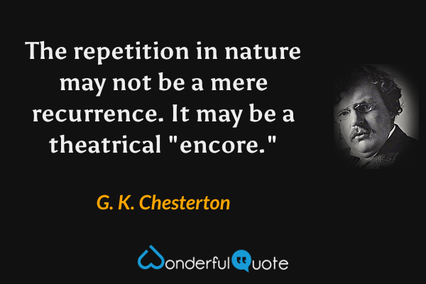 The repetition in nature may not be a mere recurrence. It may be a theatrical "encore." - G. K. Chesterton quote.