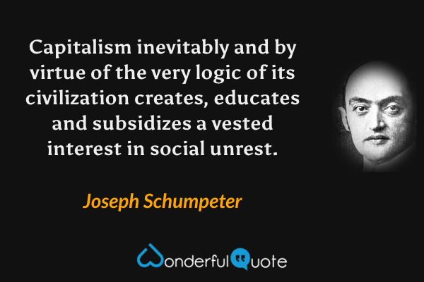 Capitalism inevitably and by virtue of the very logic of its civilization creates, educates and subsidizes a vested interest in social unrest. - Joseph Schumpeter quote.