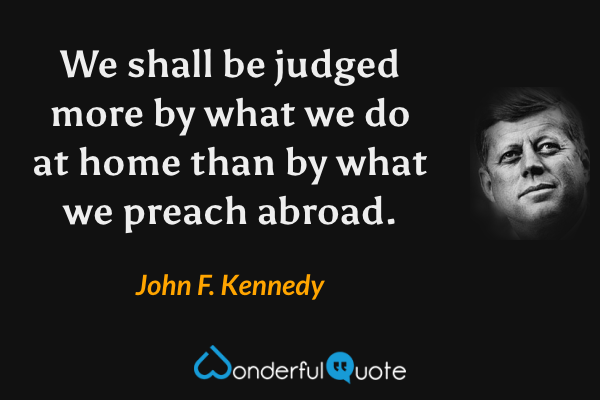 We shall be judged more by what we do at home than by what we preach abroad. - John F. Kennedy quote.