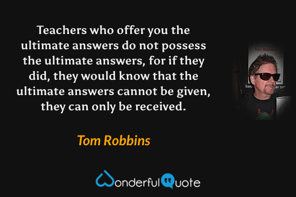 Teachers who offer you the ultimate answers do not possess the ultimate answers, for if they did, they would know that the ultimate answers cannot be given, they can only be received. - Tom Robbins quote.