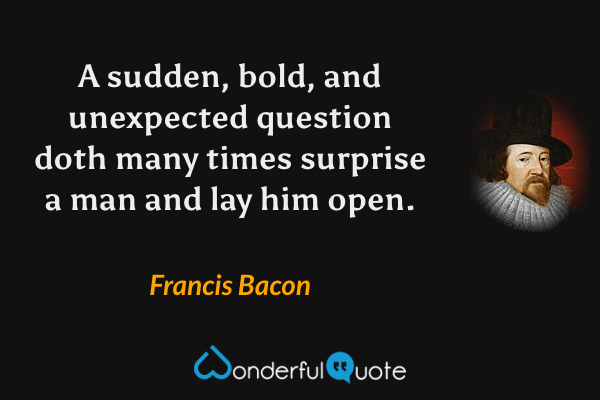 A sudden, bold, and unexpected question doth many times surprise a man and lay him open. - Francis Bacon quote.
