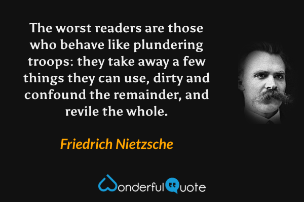 The worst readers are those who behave like plundering troops: they take away a few things they can use, dirty and confound the remainder, and revile the whole. - Friedrich Nietzsche quote.