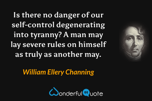 Is there no danger of our self-control degenerating into tyranny?  A man may lay severe rules on himself as truly as another may. - William Ellery Channing quote.