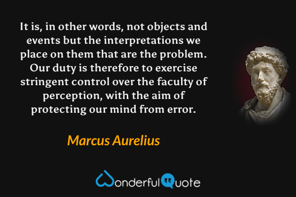 It is, in other words, not objects and events but the interpretations we place on them that are the problem. Our duty is therefore to exercise stringent control over the faculty of perception, with the aim of protecting our mind from error. - Marcus Aurelius quote.