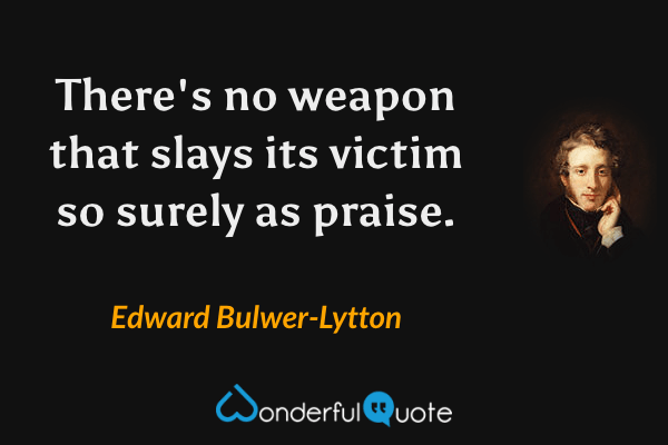 There's no weapon that slays its victim so surely as praise. - Edward Bulwer-Lytton quote.
