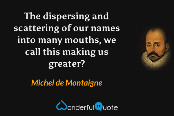 The dispersing and scattering of our names into many mouths, we call this making us greater? - Michel de Montaigne quote.