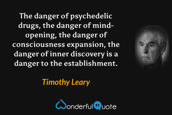 The danger of psychedelic drugs, the danger of mind-opening, the danger of consciousness expansion, the danger of inner discovery is a danger to the establishment. - Timothy Leary quote.