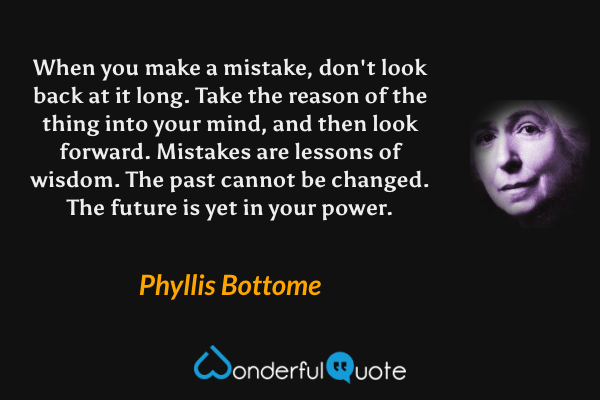 When you make a mistake, don't look back at it long. Take the reason of the thing into your mind, and then look forward. Mistakes are lessons of wisdom. The past cannot be changed. The future is yet in your power. - Phyllis Bottome quote.