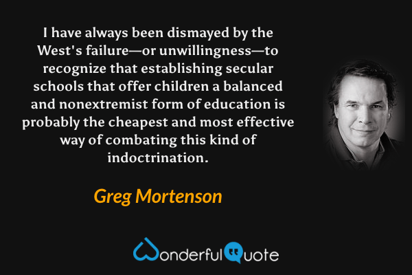 I have always been dismayed by the West's failure—or unwillingness—to recognize that establishing secular schools that offer children a balanced and nonextremist form of education is probably the cheapest and most effective way of combating this kind of indoctrination. - Greg Mortenson quote.