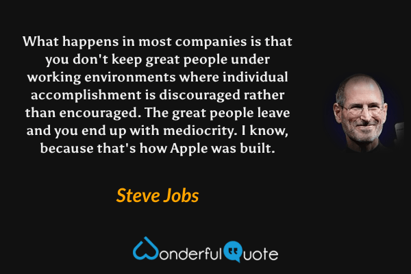 What happens in most companies is that you don't keep great people under working environments where individual accomplishment is discouraged rather than encouraged. The great people leave and you end up with mediocrity. I know, because that's how Apple was built. - Steve Jobs quote.