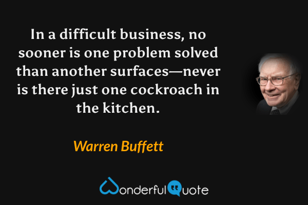In a difficult business, no sooner is one problem solved than another surfaces—never is there just one cockroach in the kitchen. - Warren Buffett quote.