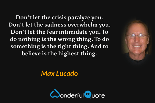 Don't let the crisis paralyze you. Don't let the sadness overwhelm you. Don't let the fear intimidate you. To do nothing is the wrong thing. To do something is the right thing. And to believe is the highest thing. - Max Lucado quote.