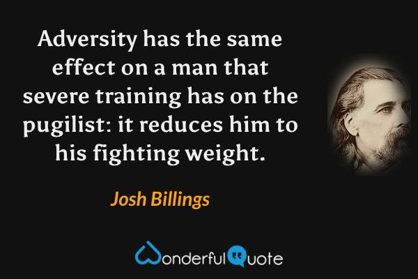 Adversity has the same effect on a man that severe training has on the pugilist: it reduces him to his fighting weight. - Josh Billings quote.