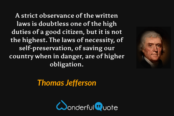 A strict observance of the written laws is doubtless one of the high duties of a good citizen, but it is not the highest. The laws of necessity, of self-preservation, of saving our country when in danger, are of higher obligation. - Thomas Jefferson quote.