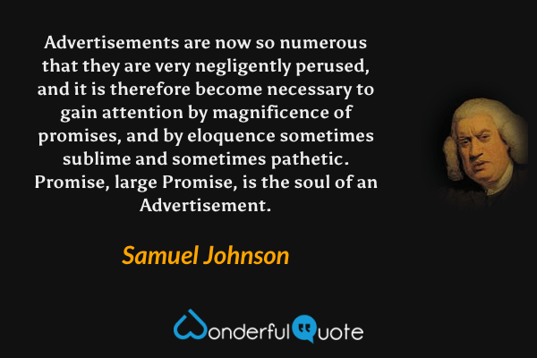 Advertisements are now so numerous that they are very negligently perused, and it is therefore become necessary to gain attention by magnificence of promises, and by eloquence sometimes sublime and sometimes pathetic. Promise, large Promise, is the soul of an Advertisement. - Samuel Johnson quote.