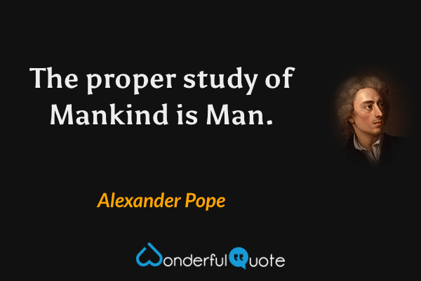 The proper study of Mankind is Man. - Alexander Pope quote.