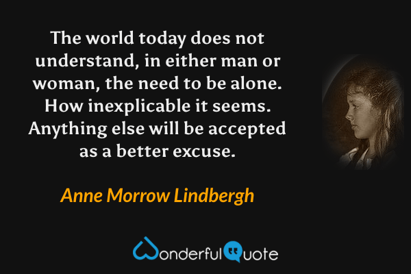 The world today does not understand, in either man or woman, the need to be alone.  How inexplicable it seems.  Anything else will be accepted as a better excuse. - Anne Morrow Lindbergh quote.