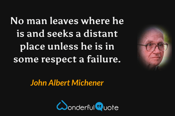 No man leaves where he is and seeks a distant place unless he is in some respect a failure. - John Albert Michener quote.