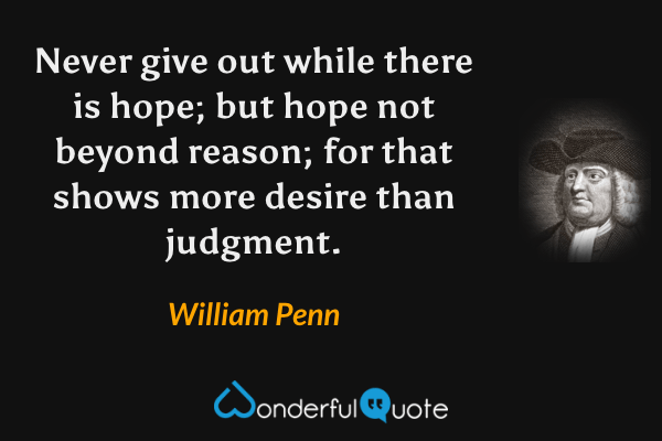 Never give out while there is hope; but hope not beyond reason; for that shows more desire than judgment. - William Penn quote.