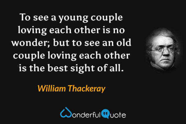 To see a young couple loving each other is no wonder; but to see an old couple loving each other is the best sight of all. - William Thackeray quote.