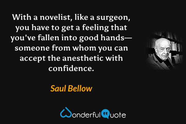 With a novelist, like a surgeon, you have to get a feeling that you've fallen into good hands—someone from whom you can accept the anesthetic with confidence. - Saul Bellow quote.