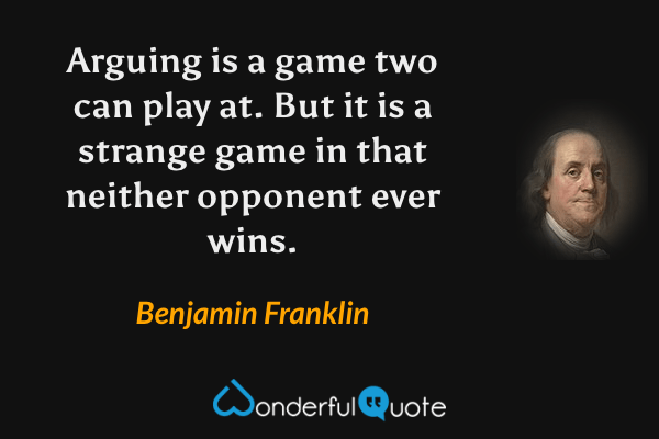 Arguing is a game two can play at. But it is a strange game in that neither opponent ever wins. - Benjamin Franklin quote.