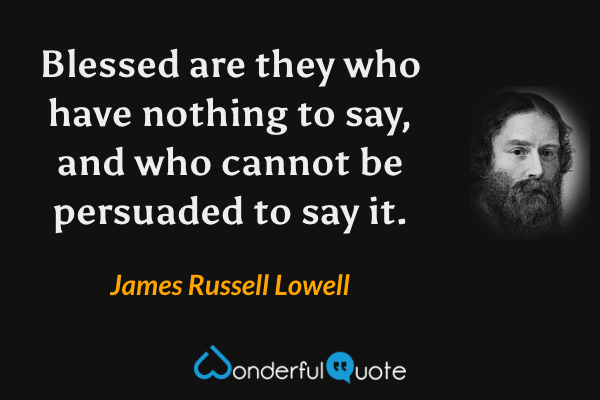 Blessed are they who have nothing to say, and who cannot be persuaded to say it. - James Russell Lowell quote.