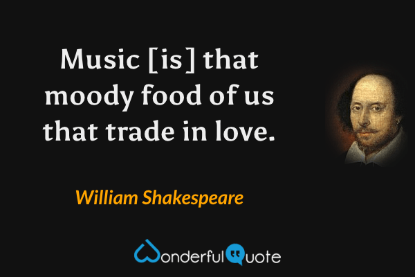 Music [is] that moody food of us that trade in love. - William Shakespeare quote.