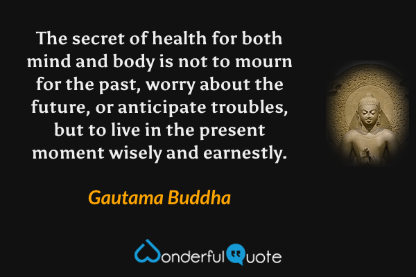 The secret of health for both mind and body is not to mourn for the past, worry about the future, or anticipate troubles, but to live in the present moment wisely and earnestly. - Gautama Buddha quote.