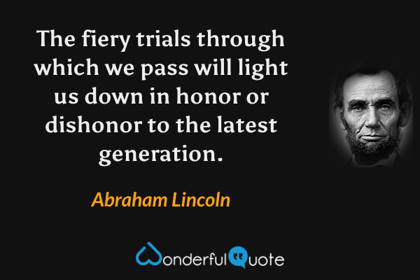 The fiery trials through which we pass will light us down in honor or dishonor to the latest generation. - Abraham Lincoln quote.