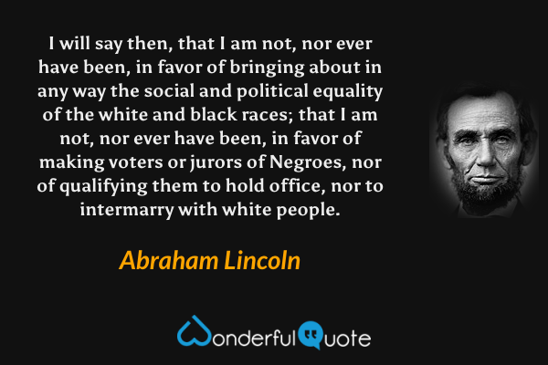 I will say then, that I am not, nor ever have been, in favor of bringing about in any way the social and political equality of the white and black races; that I am not, nor ever have been, in favor of making voters or jurors of Negroes, nor of qualifying them to hold office, nor to intermarry with white people. - Abraham Lincoln quote.