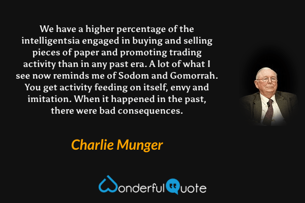 We have a higher percentage of the intelligentsia engaged in buying and selling pieces of paper and promoting trading activity than in any past era. A lot of what I see now reminds me of Sodom and Gomorrah. You get activity feeding on itself, envy and imitation. When it happened in the past, there were bad consequences. - Charlie Munger quote.