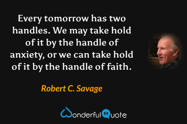 Every tomorrow has two handles. We may take hold of it by the handle of anxiety, or we can take hold of it by the handle of faith. - Robert C. Savage quote.