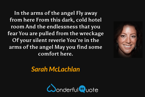 In the arms of the angel
Fly away from here
From this dark, cold hotel room
And the endlessness that you fear
You are pulled from the wreckage
Of your silent reverie
You're in the arms of the angel
May you find some comfort here. - Sarah McLachlan quote.