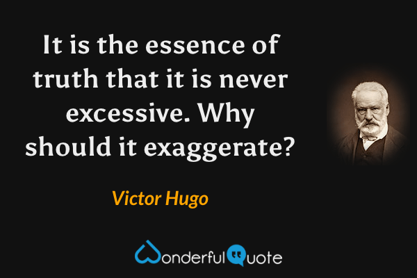 It is the essence of truth that it is never excessive.  Why should it exaggerate? - Victor Hugo quote.