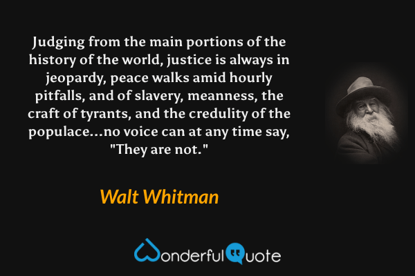Judging from the main portions of the history of the world, justice is always in jeopardy, peace walks amid hourly pitfalls, and of slavery, meanness, the craft of tyrants, and the credulity of the populace...no voice can at any time say, "They are not." - Walt Whitman quote.