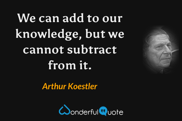 We can add to our knowledge, but we cannot subtract from it. - Arthur Koestler quote.