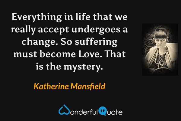 Everything in life that we really accept undergoes a change.  So suffering must become Love.  That is the mystery. - Katherine Mansfield quote.