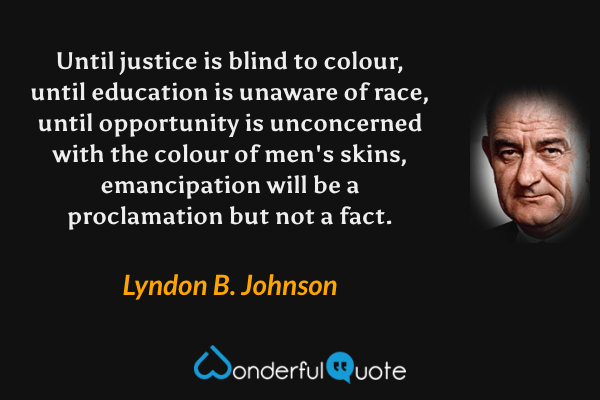 Until justice is blind to colour, until education is unaware of race, until opportunity is unconcerned with the colour of men's skins, emancipation will be a proclamation but not a fact. - Lyndon B. Johnson quote.