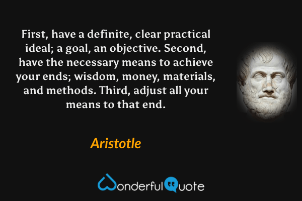 First, have a definite, clear practical ideal; a goal, an objective. Second, have the necessary means to achieve your ends; wisdom, money, materials, and methods. Third, adjust all your means to that end. - Aristotle quote.