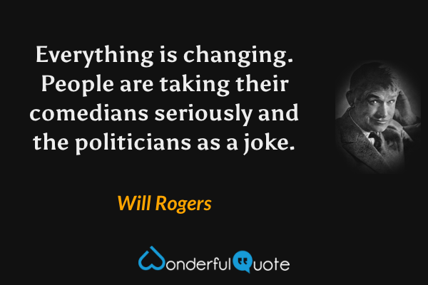 Everything is changing. People are taking their comedians seriously and the politicians as a joke. - Will Rogers quote.