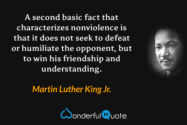 A second basic fact that characterizes nonviolence is that it does not seek to defeat or humiliate the opponent, but to win his friendship and understanding. - Martin Luther King Jr. quote.