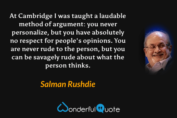 At Cambridge I was taught a laudable method of argument: you never personalize, but you have absolutely no respect for people's opinions. You are never rude to the person, but you can be savagely rude about what the person thinks. - Salman Rushdie quote.
