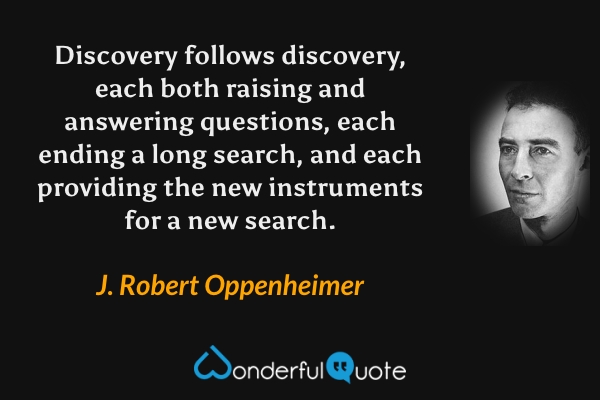 Discovery follows discovery, each both raising and answering questions, each ending a long search, and each providing the new instruments for a new search. - J. Robert Oppenheimer quote.