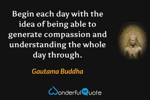 Begin each day with the idea of being able to generate compassion and understanding the whole day through. - Gautama Buddha quote.