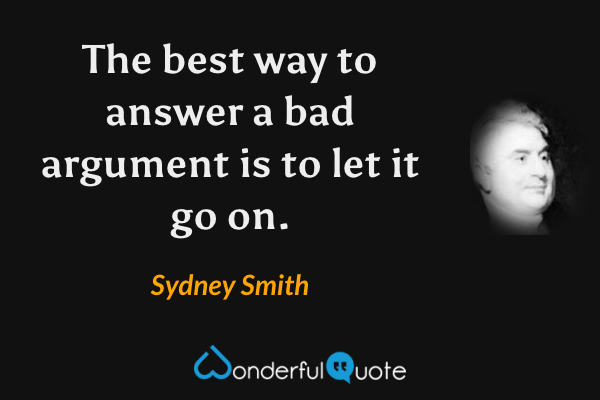 The best way to answer a bad argument is to let it go on. - Sydney Smith quote.