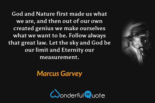 God and Nature first made us what we are, and then out of our own created genius we make ourselves what we want to be. Follow always that great law. Let the sky and God be our limit and Eternity our measurement. - Marcus Garvey quote.